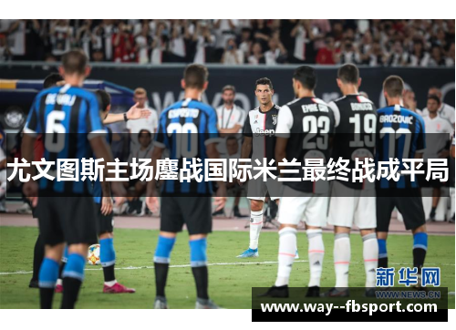 尤文图斯主场鏖战国际米兰最终战成平局 尤文图斯主场鏖战国际米兰最终战成平局