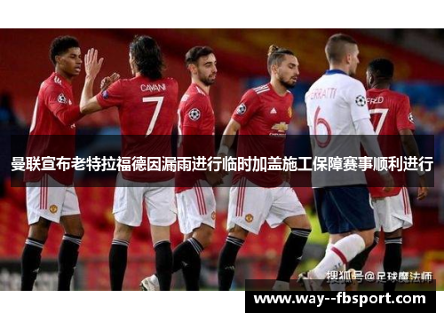 曼联宣布老特拉福德因漏雨进行临时加盖施工保障赛事顺利进行