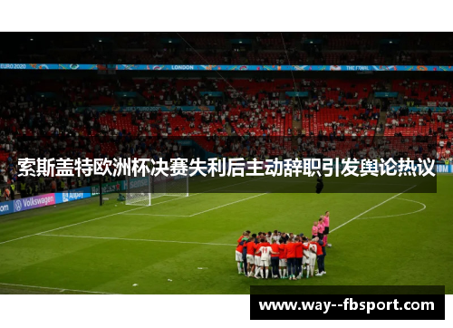 索斯盖特欧洲杯决赛失利后主动辞职引发舆论热议 索斯盖特欧洲杯决赛失利后主动辞职引发舆论热议