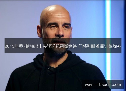 2013年乔·哈特出击失误送托雷斯绝杀 门将判断难靠训练弥补 2013年乔·哈特出击失误送托雷斯绝杀 门将判断难靠训练弥补